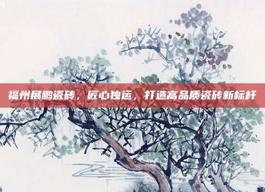 福州展鹏瓷砖，匠心独运，打造高品质瓷砖新标杆