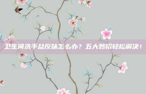 卫生间洗手盆反味怎么办？五大妙招轻松解决！