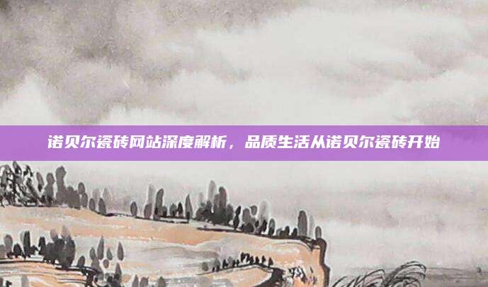 诺贝尔瓷砖网站深度解析，品质生活从诺贝尔瓷砖开始