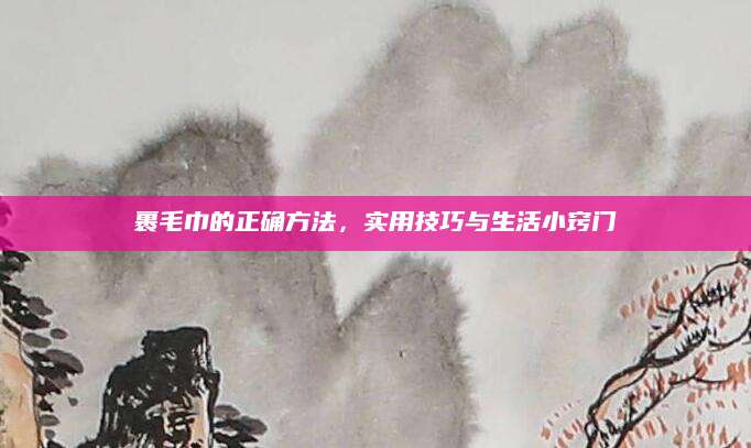 裹毛巾的正确方法，实用技巧与生活小窍门