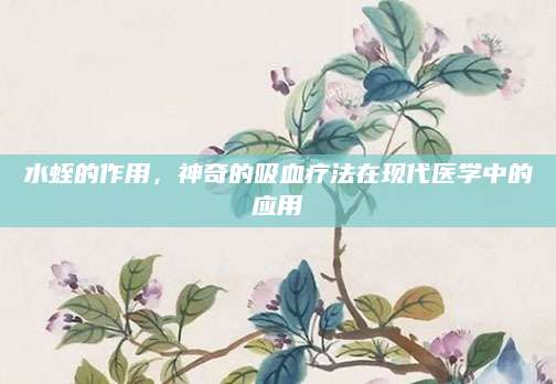 水蛭的作用，神奇的吸血疗法在现代医学中的应用