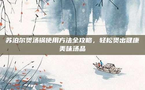 苏泊尔煲汤锅使用方法全攻略，轻松煲出健康美味汤品