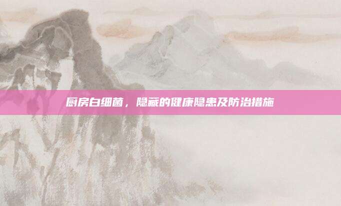 厨房白细菌，隐藏的健康隐患及防治措施