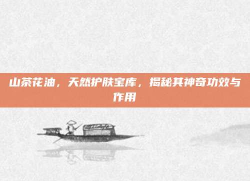 山茶花油，天然护肤宝库，揭秘其神奇功效与作用