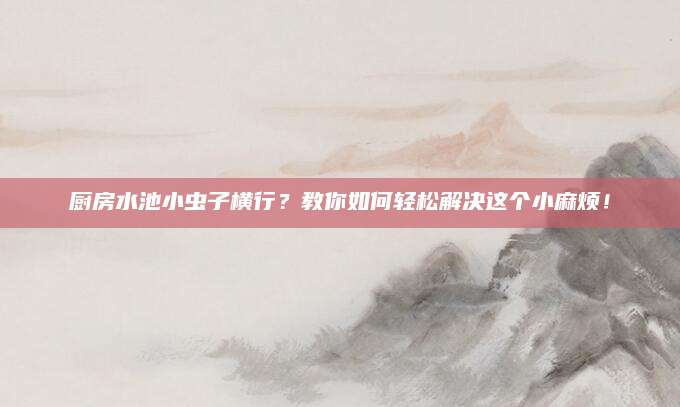 厨房水池小虫子横行？教你如何轻松解决这个小麻烦！