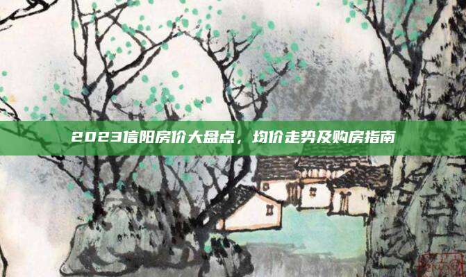 2023信阳房价大盘点，均价走势及购房指南