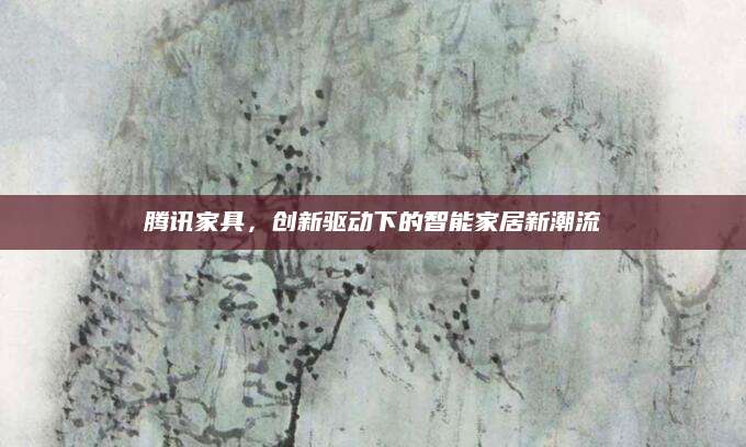 腾讯家具，创新驱动下的智能家居新潮流