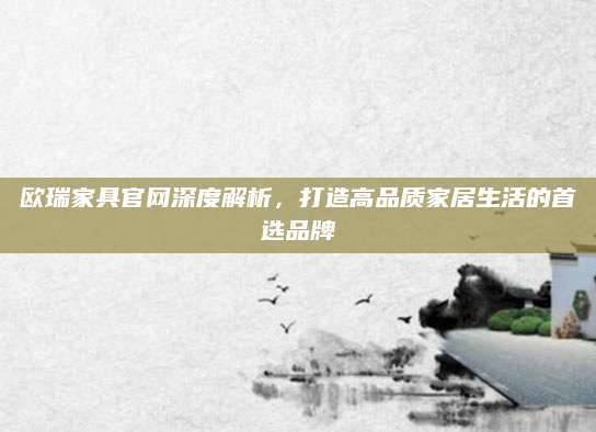 欧瑞家具官网深度解析，打造高品质家居生活的首选品牌
