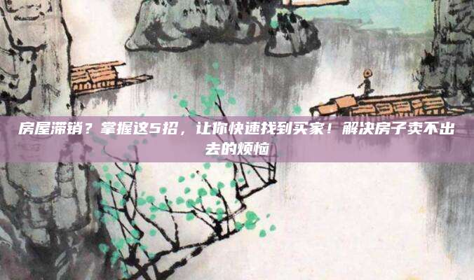 房屋滞销？掌握这5招，让你快速找到买家！解决房子卖不出去的烦恼