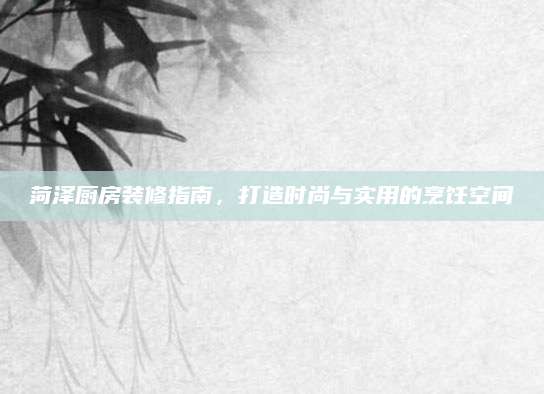 菏泽厨房装修指南，打造时尚与实用的烹饪空间