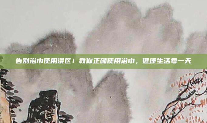 告别浴巾使用误区！教你正确使用浴巾，健康生活每一天