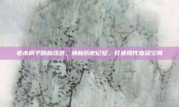 老木房子翻新改造，焕新历史记忆，打造现代宜居空间