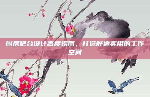 厨房吧台设计高度指南，打造舒适实用的工作空间