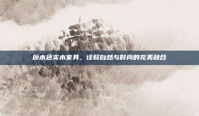 原木色实木家具，诠释自然与时尚的完美融合
