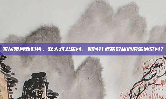 家居布局新趋势，灶头对卫生间，如何打造高效和谐的生活空间？