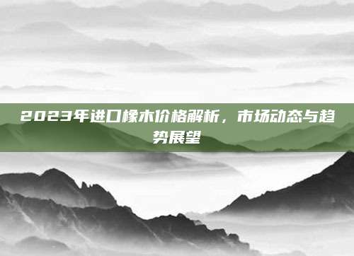 2023年进口橡木价格解析，市场动态与趋势展望