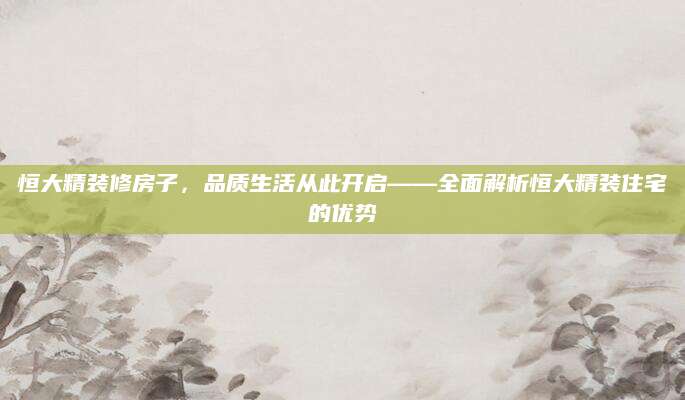 恒大精装修房子，品质生活从此开启——全面解析恒大精装住宅的优势