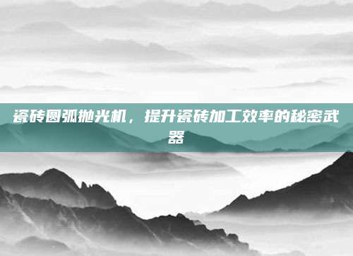 瓷砖圆弧抛光机，提升瓷砖加工效率的秘密武器