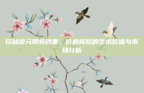 探秘徐元明紫砂壶，价格背后的艺术价值与市场分析