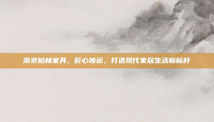 南京柏林家具，匠心独运，打造现代家居生活新标杆