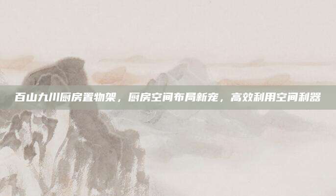 百山九川厨房置物架，厨房空间布局新宠，高效利用空间利器