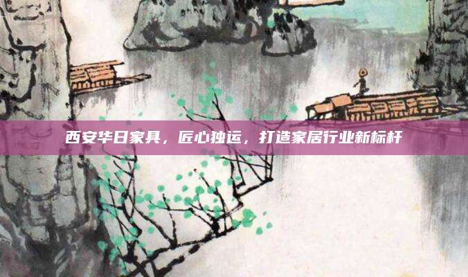 西安华日家具，匠心独运，打造家居行业新标杆