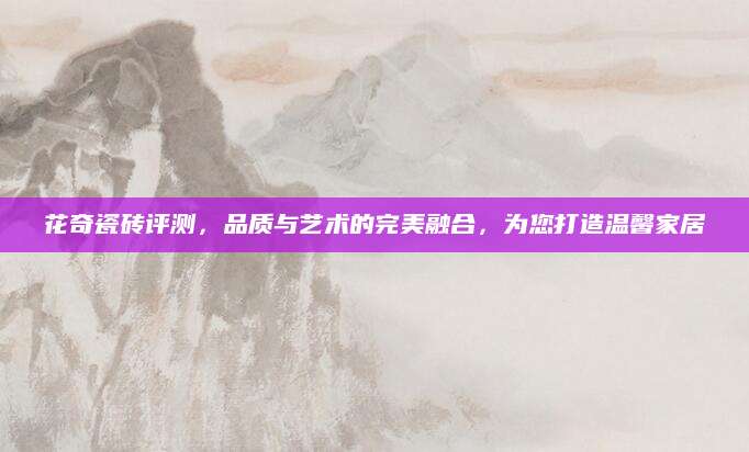 花奇瓷砖评测，品质与艺术的完美融合，为您打造温馨家居