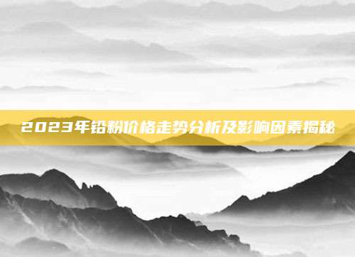 2023年铅粉价格走势分析及影响因素揭秘