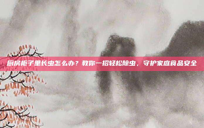 厨房柜子里长虫怎么办？教你一招轻松除虫，守护家庭食品安全