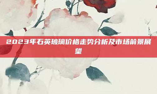2023年石英玻璃价格走势分析及市场前景展望