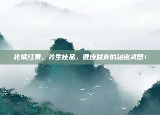 化橘红果，养生佳品，健康益寿的秘密武器！