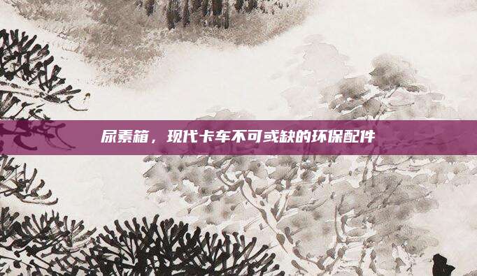 尿素箱，现代卡车不可或缺的环保配件