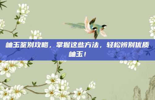 岫玉鉴别攻略，掌握这些方法，轻松辨别优质岫玉！