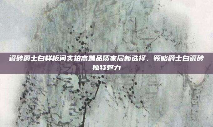 瓷砖爵士白样板间实拍高端品质家居新选择，领略爵士白瓷砖独特魅力