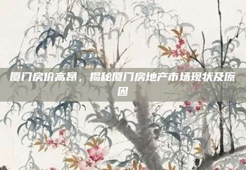厦门房价高昂，揭秘厦门房地产市场现状及原因
