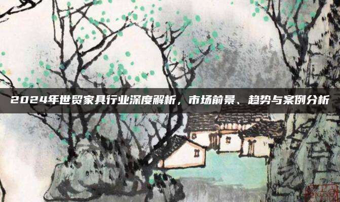 2024年世贸家具行业深度解析，市场前景、趋势与案例分析