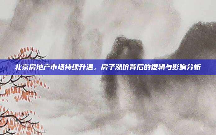 北京房地产市场持续升温，房子涨价背后的逻辑与影响分析