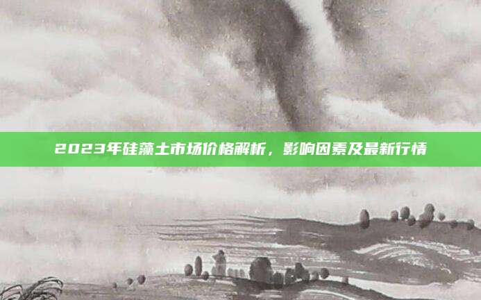 2023年硅藻土市场价格解析，影响因素及最新行情
