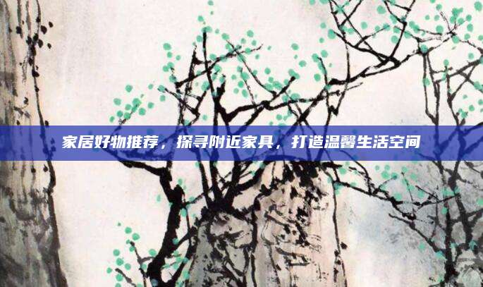 家居好物推荐，探寻附近家具，打造温馨生活空间