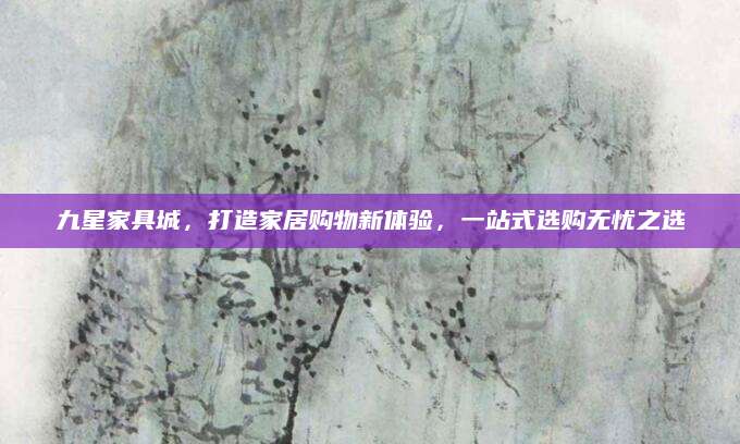 九星家具城，打造家居购物新体验，一站式选购无忧之选