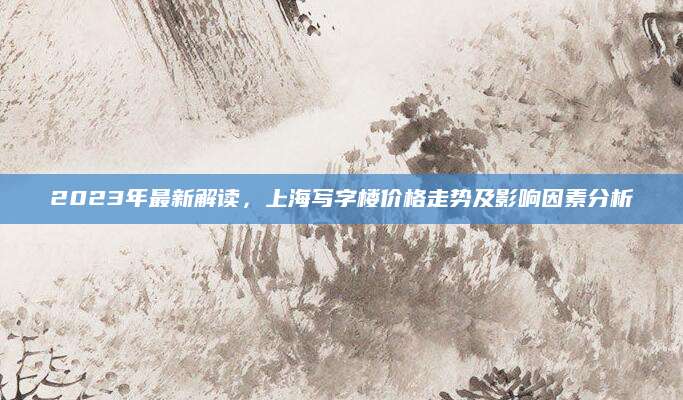 2023年最新解读，上海写字楼价格走势及影响因素分析