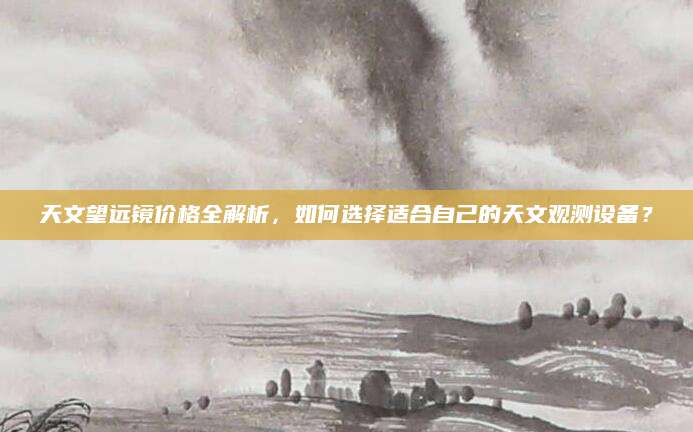天文望远镜价格全解析，如何选择适合自己的天文观测设备？