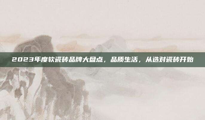 2023年度软瓷砖品牌大盘点，品质生活，从选对瓷砖开始
