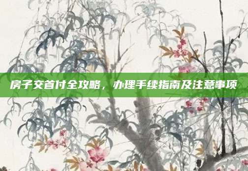 房子交首付全攻略，办理手续指南及注意事项