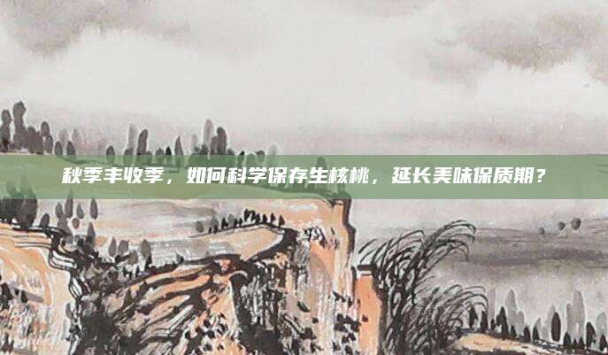 秋季丰收季，如何科学保存生核桃，延长美味保质期？