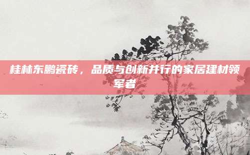 桂林东鹏瓷砖，品质与创新并行的家居建材领军者