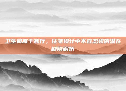 卫生间高于客厅，住宅设计中不容忽视的潜在缺陷解析