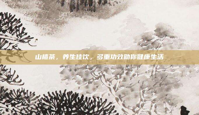 山楂茶，养生佳饮，多重功效助你健康生活