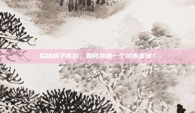 揭秘房子吉位，如何挑选一个风水宝地？