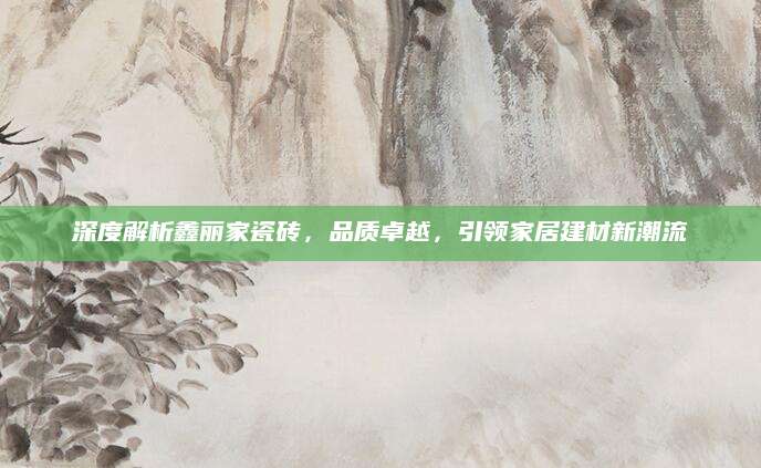 深度解析鑫丽家瓷砖，品质卓越，引领家居建材新潮流